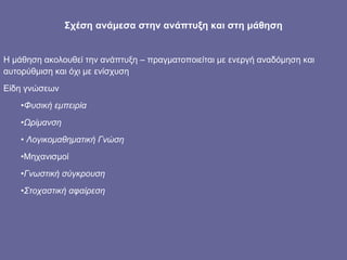 Σχέση ανάμεσα στην ανάπτυξη και στη μάθηση Η μάθηση ακολουθεί την ανάπτυξη – πραγματοποιείται με ενεργή αναδόμηση και αυτορύθμιση και όχι με ενίσχυση Είδη γνώσεων Φυσική εμπειρία Ωρίμανση Λογικομαθηματική Γνώση Μηχανισμοί Γνωστική σύγκρουση Στοχαστική αφαίρεση  