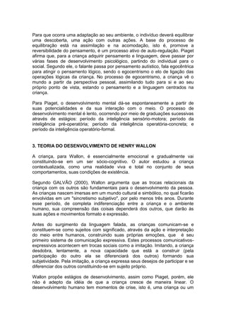 Para que ocorra uma adaptação ao seu ambiente, o indivíduo deverá equilibrar
uma descoberta, uma ação com outras ações. A base do processo de
equilibração está na assimilação e na acomodação, isto é, promove a
reversibilidade do pensamento, é um processo ativo de auto-regulação. Piaget
afirma que, para a criança adquirir pensamento e linguagem, deve passar por
várias fases de desenvolvimento psicológico, partindo do individual para o
social. Segundo ele, o falante passa por pensamento autístico, fala egocêntrica
para atingir o pensamento lógico, sendo o egocentrismo o elo de ligação das
operações lógicas da criança. No processo de egocentrismo, a criança vê o
mundo a partir da perspectiva pessoal, assimilando tudo para si e ao seu
próprio ponto de vista, estando o pensamento e a linguagem centrados na
criança.
Para Piaget, o desenvolvimento mental dá-se espontaneamente a partir de
suas potencialidades e da sua interação com o meio. O processo de
desenvolvimento mental é lento, ocorrendo por meio de graduações sucessivas
através de estágios: período da inteligência sensório-motora; período da
inteligência pré-operatória; período da inteligência operatória-concreta; e
período da inteligência operatório-formal.
3. TEORIA DO DESENVOLVIMENTO DE HENRY WALLON
A criança, para Wallon, é essencialmente emocional e gradualmente vai
constituindo-se em um ser sócio-cognitivo. O autor estudou a criança
contextualizada, como uma realidade viva e total no conjunto de seus
comportamentos, suas condições de existência.
Segundo GALVÃO (2000), Wallon argumenta que as trocas relacionais da
criança com os outros são fundamentais para o desenvolvimento da pessoa.
As crianças nascem imersas em um mundo cultural e simbólico, no qual ficarão
envolvidas em um "sincretismo subjetivo", por pelo menos três anos. Durante
esse período, de completa indiferenciação entre a criança e o ambiente
humano, sua compreensão das coisas dependerá dos outros, que darão às
suas ações e movimentos formato e expressão.
Antes do surgimento da linguagem falada, as crianças comunicam-se e
constituem-se como sujeitos com significado, através da ação e interpretação
do meio entre humanos, construindo suas próprias emoções, que é seu
primeiro sistema de comunicação expressiva. Estes processos comunicativos-
expressivos acontecem em trocas sociais como a imitação. Imitando, a criança
desdobra, lentamente, a nova capacidade que está a construir (pela
participação do outro ela se diferenciará dos outros) formando sua
subjetividade. Pela imitação, a criança expressa seus desejos de participar e se
diferenciar dos outros constituindo-se em sujeito próprio.
Wallon propõe estágios de desenvolvimento, assim como Piaget, porém, ele
não é adepto da idéia de que a criança cresce de maneira linear. O
desenvolvimento humano tem momentos de crise, isto é, uma criança ou um
 