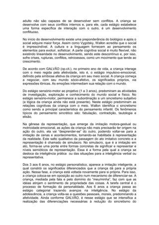 adulto não são capazes de se desenvolver sem conflitos. A criança se
desenvolve com seus conflitos internos e, para ele, cada estágio estabelece
uma forma específica de interação com o outro, é um desenvolvimento
conflituoso.
No início do desenvolvimento existe uma preponderância do biológico e após o
social adquire maior força. Assim como Vygotsky, Wallon acredita que o social
é imprescindível. A cultura e a linguagem fornecem ao pensamento os
elementos para evoluir, sofisticar. A parte cognitiva social é muito flexível, não
existindo linearidade no desenvolvimento, sendo este descontínuo e, por isso,
sofre crises, rupturas, conflitos, retrocessos, como um movimento que tende ao
crescimento.
De acordo com GALVÃO (op.cit.), no primeiro ano de vida, a criança interage
com o meio regida pela afetividade, isto é, o estágio impulsivo-emocional,
definido pela simbiose afetiva da criança em seu meio social. A criança começa
a negociar, com seu mundo sócio-afetivo, os significados próprios, via
expressões tônicas. As emoções intermediam sua relação com o mundo.
Do estágio sensório-motor ao projetivo (1 a 3 anos), predominam as atividades
de investigação, exploração e conhecimento do mundo social e físico. No
estágio sensório-motor, permanece a subordinação a um sincretismo subjetivo
(a lógica da criança ainda não está presente). Neste estágio predominam as
relações cognitivas da criança com o meio. Wallon identifica o sincretismo
como sendo a principal característica do pensamento infantil. Os fenômenos
típicos do pensamento sincrético são: fabulação, contradição, tautologia e
elisão.
Na gênese da representação, que emerge da imitação motora-gestual ou
motricidade emocional, as ações da criança não mais precisarão ter origem na
ação do outro, ela vai “desprender-se” do outro, podendo voltar-se para a
imitação de cenas e acontecimentos, tornando-se habilitada à representação
da realidade. Este salto qualitativo da passagem do ato imitativo concreto e a
representação é chamado de simulacro. No simulacro, que é a imitação em
ato, forma-se uma ponte entre formas concretas de significar e representar e
níveis semióticos de representação. Essa é a forma pela qual a criança se
desloca da inteligência prática ou das situações para a inteligência verbal ou
representativa.
Dos 3 aos 6 anos, no estágio personalístico, aparece a imitação inteligente, a
qual constrói os significados diferenciados que a criança dá para a própria
ação. Nessa fase, a criança está voltada novamente para si própria. Para isso,
a criança coloca-se em oposição ao outro num mecanismo de diferenciar-se. A
criança, mediada pela fala e pelo domínio do “meu/minha”, faz com que as
idéias atinjam o sentimento de propriedade das coisas. A tarefa central é o
processo de formação da personalidade. Aos 6 anos a criança passa ao
estágio categorial trazendo avanços na inteligência. No estágio da
adolescência, a criança volta-se a questões pessoais, morais, predominando a
afetividade. Ainda conforme GALVÃO, é nesse estágio que se intensifica a
realização das diferenciações necessárias à redução do sincretismo do
 