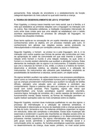 pensamento. Esta redução do sincretismo e o estabelecimento da função
categorial dependem do meio cultural no qual está inserida a criança.
4. TEORIA DO DESENVOLVIMENTO DE LEV S. VYGOTSKY
Para Vygotsky, a criança nasce inserida num meio social, que é a família, e é
nela que estabelece as primeiras relações com a linguagem na interação com
os outros. Nas interações cotidianas, a mediação (necessária intervenção de
outro entre duas coisas para que uma relação se estabeleça) com o adulto
acontece espontaneamente no processo de utilização da linguagem, no
contexto das situações imediatas.
Essa teoria apóia-se na concepção de um sujeito interativo que elabora seus
conhecimentos sobre os objetos, em um processo mediado pelo outro. O
conhecimento tem gênese nas relações sociais, sendo produzido na
intersubjetividade e marcado por condições culturais, sociais e históricas.
Segundo Vygotsky, o homem se produz na e pela linguagem, isto é, é na
interação com outros sujeitos que formas de pensar são construídas por meio
da apropriação do saber da comunidade em que está inserido o sujeito. A
relação entre homem e mundo é uma relação mediada, na qual, entre o
homem e o mundo existem elementos que auxiliam a atividade humana. Estes
elementos de mediação são os signos e os instrumentos. O trabalho humano,
que une a natureza ao homem e cria, então, a cultura e a história do homem,
desenvolve a atividade coletiva, as relações sociais e a utilização de
instrumentos. Os instrumentos são utilizados pelo trabalhador, ampliando as
possibilidades de transformar a natureza, sendo assim, um objeto social.
Os signos também auxiliam nas ações concretas e nos processos psicológicos,
assim como os instrumentos. A capacidade humana para a linguagem faz com
que as crianças providenciem instrumentos que auxiliem na solução de tarefas
difíceis, planejem uma solução para um problema e controlem seu
comportamento. Signos e palavras são para as crianças um meio de contato
social com outras pessoas. Para Vygotsky, signos são meios que
auxiliam/facilitam uma função psicológica superior (atenção voluntária,
memória lógica, formação de conceitos, etc.), sendo capazes de transformar o
funcionamento mental. Desta maneira, as formas de mediação permitem ao
sujeito realizar operações cada vez mais complexas sobre os objetos.
Segundo Vygotsky, ocorrem duas mudanças qualitativas no uso dos signos: o
processo de internalização e a utilização de sistemas simbólicos. A
internalização é relacionada ao recurso da repetição onde a criança apropria-se
da fala do outro, tornando-a sua. Os sistemas simbólicos organizam os signos
em estruturas, estas são complexas e articuladas. Essas duas mudanças são
essenciais e evidenciam o quanto são importantes as relações sociais entre os
sujeitos na construção de processos psicológicos e no desenvolvimento dos
processos mentais superiores. Os signos internalizados são compartilhados
pelo grupo social, permitindo o aprimoramento da interação social e a
comunicação entre os sujeitos. As funções psicológicas superiores aparecem,
no desenvolvimento da criança, duas vezes: primeiro, no nível social (entre
 