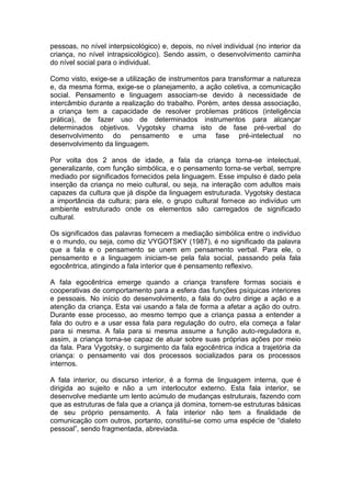 pessoas, no nível interpsicológico) e, depois, no nível individual (no interior da
criança, no nível intrapsicológico). Sendo assim, o desenvolvimento caminha
do nível social para o individual.
Como visto, exige-se a utilização de instrumentos para transformar a natureza
e, da mesma forma, exige-se o planejamento, a ação coletiva, a comunicação
social. Pensamento e linguagem associam-se devido à necessidade de
intercâmbio durante a realização do trabalho. Porém, antes dessa associação,
a criança tem a capacidade de resolver problemas práticos (inteligência
prática), de fazer uso de determinados instrumentos para alcançar
determinados objetivos. Vygotsky chama isto de fase pré-verbal do
desenvolvimento do pensamento e uma fase pré-intelectual no
desenvolvimento da linguagem.
Por volta dos 2 anos de idade, a fala da criança torna-se intelectual,
generalizante, com função simbólica, e o pensamento torna-se verbal, sempre
mediado por significados fornecidos pela linguagem. Esse impulso é dado pela
inserção da criança no meio cultural, ou seja, na interação com adultos mais
capazes da cultura que já dispõe da linguagem estruturada. Vygotsky destaca
a importância da cultura; para ele, o grupo cultural fornece ao indivíduo um
ambiente estruturado onde os elementos são carregados de significado
cultural.
Os significados das palavras fornecem a mediação simbólica entre o indivíduo
e o mundo, ou seja, como diz VYGOTSKY (1987), é no significado da palavra
que a fala e o pensamento se unem em pensamento verbal. Para ele, o
pensamento e a linguagem iniciam-se pela fala social, passando pela fala
egocêntrica, atingindo a fala interior que é pensamento reflexivo.
A fala egocêntrica emerge quando a criança transfere formas sociais e
cooperativas de comportamento para a esfera das funções psíquicas interiores
e pessoais. No início do desenvolvimento, a fala do outro dirige a ação e a
atenção da criança. Esta vai usando a fala de forma a afetar a ação do outro.
Durante esse processo, ao mesmo tempo que a criança passa a entender a
fala do outro e a usar essa fala para regulação do outro, ela começa a falar
para si mesma. A fala para si mesma assume a função auto-reguladora e,
assim, a criança torna-se capaz de atuar sobre suas próprias ações por meio
da fala. Para Vygotsky, o surgimento da fala egocêntrica indica a trajetória da
criança: o pensamento vai dos processos socializados para os processos
internos.
A fala interior, ou discurso interior, é a forma de linguagem interna, que é
dirigida ao sujeito e não a um interlocutor externo. Esta fala interior, se
desenvolve mediante um lento acúmulo de mudanças estruturais, fazendo com
que as estruturas de fala que a criança já domina, tornem-se estruturas básicas
de seu próprio pensamento. A fala interior não tem a finalidade de
comunicação com outros, portanto, constitui-se como uma espécie de “dialeto
pessoal”, sendo fragmentada, abreviada.
 