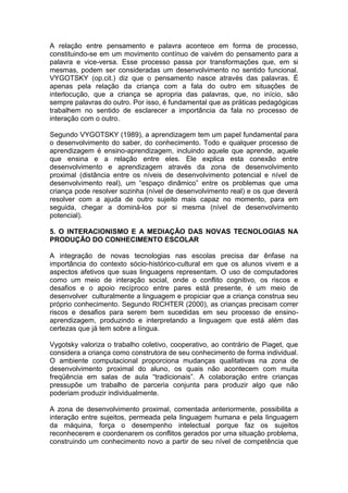 A relação entre pensamento e palavra acontece em forma de processo,
constituindo-se em um movimento contínuo de vaivém do pensamento para a
palavra e vice-versa. Esse processo passa por transformações que, em si
mesmas, podem ser consideradas um desenvolvimento no sentido funcional.
VYGOTSKY (op.cit.) diz que o pensamento nasce através das palavras. É
apenas pela relação da criança com a fala do outro em situações de
interlocução, que a criança se apropria das palavras, que, no início, são
sempre palavras do outro. Por isso, é fundamental que as práticas pedagógicas
trabalhem no sentido de esclarecer a importância da fala no processo de
interação com o outro.
Segundo VYGOTSKY (1989), a aprendizagem tem um papel fundamental para
o desenvolvimento do saber, do conhecimento. Todo e qualquer processo de
aprendizagem é ensino-aprendizagem, incluindo aquele que aprende, aquele
que ensina e a relação entre eles. Ele explica esta conexão entre
desenvolvimento e aprendizagem através da zona de desenvolvimento
proximal (distância entre os níveis de desenvolvimento potencial e nível de
desenvolvimento real), um “espaço dinâmico” entre os problemas que uma
criança pode resolver sozinha (nível de desenvolvimento real) e os que deverá
resolver com a ajuda de outro sujeito mais capaz no momento, para em
seguida, chegar a dominá-los por si mesma (nível de desenvolvimento
potencial).
5. O INTERACIONISMO E A MEDIAÇÃO DAS NOVAS TECNOLOGIAS NA
PRODUÇÃO DO CONHECIMENTO ESCOLAR
A integração de novas tecnologias nas escolas precisa dar ênfase na
importância do contexto sócio-histórico-cultural em que os alunos vivem e a
aspectos afetivos que suas linguagens representam. O uso de computadores
como um meio de interação social, onde o conflito cognitivo, os riscos e
desafios e o apoio recíproco entre pares está presente, é um meio de
desenvolver culturalmente a linguagem e propiciar que a criança construa seu
próprio conhecimento. Segundo RICHTER (2000), as crianças precisam correr
riscos e desafios para serem bem sucedidas em seu processo de ensino-
aprendizagem, produzindo e interpretando a linguagem que está além das
certezas que já tem sobre a língua.
Vygotsky valoriza o trabalho coletivo, cooperativo, ao contrário de Piaget, que
considera a criança como construtora de seu conhecimento de forma individual.
O ambiente computacional proporciona mudanças qualitativas na zona de
desenvolvimento proximal do aluno, os quais não acontecem com muita
freqüência em salas de aula “tradicionais”. A colaboração entre crianças
pressupõe um trabalho de parceria conjunta para produzir algo que não
poderiam produzir individualmente.
A zona de desenvolvimento proximal, comentada anteriormente, possibilita a
interação entre sujeitos, permeada pela linguagem humana e pela linguagem
da máquina, força o desempenho intelectual porque faz os sujeitos
reconhecerem e coordenarem os conflitos gerados por uma situação problema,
construindo um conhecimento novo a partir de seu nível de competência que
 