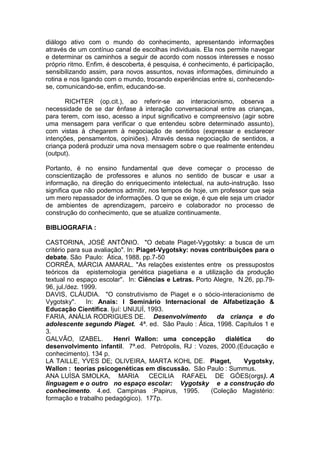 diálogo ativo com o mundo do conhecimento, apresentando informações
através de um contínuo canal de escolhas individuais. Ela nos permite navegar
e determinar os caminhos a seguir de acordo com nossos interesses e nosso
próprio ritmo. Enfim, é descoberta, é pesquisa, é conhecimento, é participação,
sensibilizando assim, para novos assuntos, novas informações, diminuindo a
rotina e nos ligando com o mundo, trocando experiências entre si, conhecendo-
se, comunicando-se, enfim, educando-se.
RICHTER (op.cit.), ao referir-se ao interacionismo, observa a
necessidade de se dar ênfase à interação conversacional entre as crianças,
para terem, com isso, acesso a input significativo e compreensivo (agir sobre
uma mensagem para verificar o que entendeu sobre determinado assunto),
com vistas à chegarem à negociação de sentidos (expressar e esclarecer
intenções, pensamentos, opiniões). Através dessa negociação de sentidos, a
criança poderá produzir uma nova mensagem sobre o que realmente entendeu
(output).
Portanto, é no ensino fundamental que deve começar o processo de
conscientização de professores e alunos no sentido de buscar e usar a
informação, na direção do enriquecimento intelectual, na auto-instrução. Isso
significa que não podemos admitir, nos tempos de hoje, um professor que seja
um mero repassador de informações. O que se exige, é que ele seja um criador
de ambientes de aprendizagem, parceiro e colaborador no processo de
construção do conhecimento, que se atualize continuamente.
BIBLIOGRAFIA :
CASTORINA, JOSÉ ANTÔNIO. "O debate Piaget-Vygotsky: a busca de um
critério para sua avaliação". In: Piaget-Vygotsky: novas contribuições para o
debate. São Paulo: Ática, 1988. pp.7-50
CORRÊA, MÁRCIA AMARAL. "As relações existentes entre os pressupostos
teóricos da epistemologia genética piagetiana e a utilização da produção
textual no espaço escolar". In: Ciências e Letras. Porto Alegre, N.26, pp.79-
96, jul./dez. 1999.
DAVIS, CLÁUDIA. "O construtivismo de Piaget e o sócio-interacionismo de
Vygotsky". In: Anais: I Seminário Internacional de Alfabetização &
Educação Científica. Ijuí: UNIJUÍ, 1993.
FARIA, ANÁLIA RODRIGUES DE. Desenvolvimento da criança e do
adolescente segundo Piaget. 4ª. ed. São Paulo : Ática, 1998. Capítulos 1 e
3.
GALVÃO, IZABEL. Henri Wallon: uma concepção dialética do
desenvolvimento infantil. 7ª.ed. Petrópolis, RJ : Vozes, 2000.(Educação e
conhecimento). 134 p.
LA TAILLE, YVES DE; OLIVEIRA, MARTA KOHL DE. Piaget, Vygotsky,
Wallon : teorias psicogenéticas em discussão. São Paulo : Summus.
ANA LUÍSA SMOLKA, MARIA CECILIA RAFAEL DE GÓES(orgs). A
linguagem e o outro no espaço escolar: Vygotsky e a construção do
conhecimento. 4.ed. Campinas :Papirus, 1995. (Coleção Magistério:
formação e trabalho pedagógico). 177p.
 