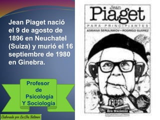 Jean Piaget nació
el 9 de agosto de
1896 en Neuchatel
(Suiza) y murió el 16 de
septiembre de 1980
en Ginebra.
Profesor
de
Psicología
Y Sociología
 