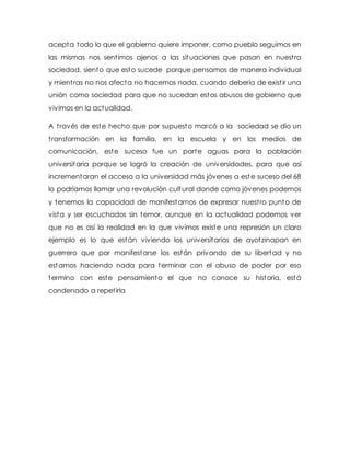 acepta todo lo que el gobierno quiere imponer, como pueblo seguimos en 
las mismas nos sent imos ajenos a las situaciones que pasan en nuest ra 
sociedad, siento que esto sucede porque pensamos de manera individual 
y mient ras no nos afecta no hacemos nada, cuando debería de exist ir una 
unión como sociedad para que no sucedan estos abusos de gobierno que 
vivimos en la actualidad. 
A t ravés de este hecho que por supuesto marcó a la sociedad se dio un 
t ransformación en la familia, en la escuela y en los medios de 
comunicación, este suceso fue un parte aguas para la población 
universitaria porque se logró la creación de universidades, para que así 
incrementaran el acceso a la universidad más jóvenes a este suceso del 68 
lo podríamos llamar una revolución cultural donde como jóvenes podemos 
y tenemos la capacidad de manifestarnos de expresar nuest ro punto de 
vista y ser escuchados sin temor, aunque en la actualidad podemos ver 
que no es así la realidad en la que vivimos existe una represión un claro 
ejemplo es lo que están viviendo los universitarios de ayotzinapan en 
guerrero que por manifestarse los están privando de su libertad y no 
estamos haciendo nada para terminar con el abuso de poder por eso 
termino con este pensamiento el que no conoce su historia, está 
condenado a repet irla 
 
