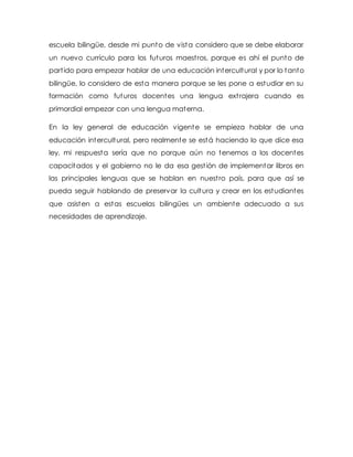 escuela bilingüe, desde mi punto de vista considero que se debe elaborar 
un nuevo currículo para los futuros maest ros, porque es ahí el punto de 
part ido para empezar hablar de una educación intercultural y por lo tanto 
bilingüe, lo considero de esta manera porque se les pone a estudiar en su 
formación como futuros docentes una lengua ext rajera cuando es 
primordial empezar con una lengua materna. 
En la ley general de educación vigente se empieza hablar de una 
educación intercultural, pero realmente se está haciendo lo que dice esa 
ley, mi respuesta sería que no porque aún no tenemos a los docentes 
capacitados y el gobierno no le da esa gest ión de implementar libros en 
las principales lenguas que se hablan en nuest ro país, para que así se 
pueda seguir hablando de preservar la cultura y crear en los estudiantes 
que asisten a estas escuelas bilingües un ambiente adecuado a sus 
necesidades de aprendizaje. 
 