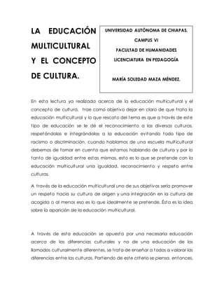 LA EDUCACIÓN 
MULTICULTURAL 
Y EL CONCEPTO 
DE CULTURA. 
UNIVERSIDAD AUTÓNOMA DE CHIAPAS. 
CAMPUS VI 
FACULTAD DE HUMANIDADES 
LICENCIATURA EN PEDAGOGÍA 
MARÍA SOLEDAD MAZA MÉNDEZ. 
En esta lectura ya realizada acerca de la educación mult icultural y el 
concepto de cultura, t rae como objet ivo dejar en claro de que t rata la 
educación mult icultural y lo que rescato del tema es que a t ravés de este 
t ipo de educación se le dé el reconocimiento a las diversas culturas, 
respetándolas e integrándolas a la educación evitando todo t ipo de 
racismo o discriminación, cuando hablamos de una escuela mult icultural 
debemos de tomar en cuenta que estamos hablando de cultura y por lo 
tanto de igualdad ent re estas mismas, esto es lo que se pretende con la 
educación mult icultural una igualdad, reconocimiento y respeto ent re 
culturas. 
A t ravés de la educación mult icultural uno de sus objet ivos sería promover 
un respeto hacia su cultura de origen y una integración en la cultura de 
acogida o al menos eso es lo que idealmente se pretende. Ésta es la idea 
sobre la aparición de la educación mult icultural. 
A t ravés de esta educación se apuesta por una necesaria educación 
acerca de las diferencias culturales y no de una educación de los 
llamados culturalmente diferentes, se t rata de enseñar a todos a valorar las 
diferencias ent re las culturas. Part iendo de este criterio se piensa, entonces, 
 