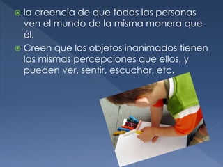  la creencia de que todas las personas
ven el mundo de la misma manera que
él.
 Creen que los objetos inanimados tienen
las mismas percepciones que ellos, y
pueden ver, sentir, escuchar, etc.
 
