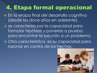  En la etapa final del desarrollo cognitivo
(desde los doce años en adelante).
 se caracteriza por la capacidad para
formular hipótesis y ponerlas a prueba
para encontrar la solución a un problema.
 Otra característica es su capacidad para
razonar en contra de los hechos.
 
