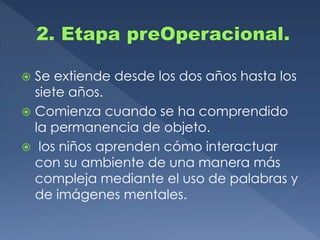  Se extiende desde los dos años hasta los
siete años.
 Comienza cuando se ha comprendido
la permanencia de objeto.
 los niños aprenden cómo interactuar
con su ambiente de una manera más
compleja mediante el uso de palabras y
de imágenes mentales.
 