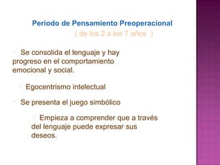 Periodo de Pensamiento Preoperacional
( de los 2 a los 7 años )
 Se consolida el lenguaje y hay
progreso en el comportamiento
emocional y social.
 Se presenta el juego simbólico
 Empieza a comprender que a través
del lenguaje puede expresar sus
deseos.
 Egocentrismo intelectual
 