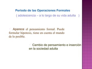 Periodo de las Operaciones Formales
 Aparece el pensamiento formal. Puede
formular hipotesis, tiene en cuenta el mundo
de lo posible.
 Cambio de pensamiento e inserción
en la sociedad adulta
( adolescencia – a lo largo de su vida adulta )
 
