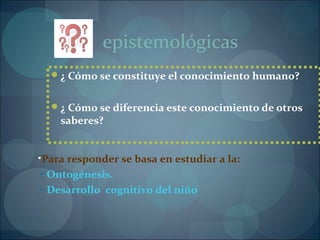 ¿ Cómo se constituye el conocimiento humano?
¿ Cómo se diferencia este conocimiento de otros
saberes?
•Para responder se basa en estudiar a la:
Ontogénesis.
Desarrollo cognitivo del niño
epistemológicas
 