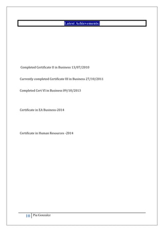 10 Pia Gonzalez
Latest Achievements:
Completed Certificate II in Business 13/07/2010
Currently completed Certificate III in Business 27/10/2011
Completed Cert VI in Business 09/10/2013
Certificate in EA Business-2014
Certificate in Human Resources -2014
 