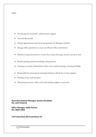 5 Pia Gonzalez
Cont.:
 Provide general secretarial / administration support
 Accounts Receivable
 Manage appointments and travel arrangements for Managers schedule
 Manage office operations to ensure an efficient office environment
 Monitor existing documents to ensure they remain thorough, accurate and up-to date
 Product pricing, product knowledge and quotations
 Carrying out routine administrative duties such as photocopying, scanning and filing
 Responsible for answering & screening telephone calls & face to face enquiries
 Training of new staff members
 Monitoring inventory, office stock and ordering supplies as necessary
State Recruitment Manager: Joanna Xiradakis
Ph.: 0437356618
Office Manager: Holly Nelson
Ph.: 8809 2800
210 Canterbury Rd Canterbury Vic
 
