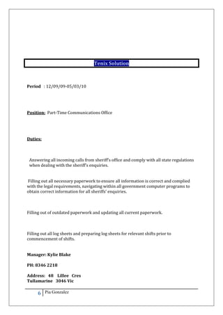 6 Pia Gonzalez
Tenix Solution
Period : 12/09/09-05/03/10
Position: Part-Time Communications Office
Duties:
Answering all incoming calls from sheriff’s office and comply with all state regulations
when dealing with the sheriff’s enquiries.
Filling out all necessary paperwork to ensure all information is correct and complied
with the legal requirements, navigating within all government computer programs to
obtain correct information for all sheriffs’ enquiries.
Filling out of outdated paperwork and updating all current paperwork.
Filling out all log sheets and preparing log sheets for relevant shifts prior to
commencement of shifts.
Manager: Kylie Blake
PH: 8346 2218
Address: 48 Lillee Cres
Tullamarine 3046 Vic
 