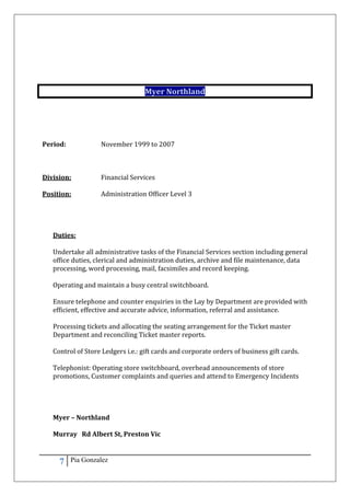 7 Pia Gonzalez
Myer Northland
Period: November 1999 to 2007
Division: Financial Services
Position: Administration Officer Level 3
Duties:
Undertake all administrative tasks of the Financial Services section including general
office duties, clerical and administration duties, archive and file maintenance, data
processing, word processing, mail, facsimiles and record keeping.
Operating and maintain a busy central switchboard.
Ensure telephone and counter enquiries in the Lay by Department are provided with
efficient, effective and accurate advice, information, referral and assistance.
Processing tickets and allocating the seating arrangement for the Ticket master
Department and reconciling Ticket master reports.
Control of Store Ledgers i.e.: gift cards and corporate orders of business gift cards.
Telephonist: Operating store switchboard, overhead announcements of store
promotions, Customer complaints and queries and attend to Emergency Incidents
Myer – Northland
Murray Rd Albert St, Preston Vic
 