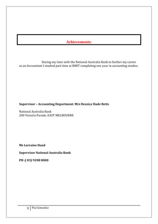 9 Pia Gonzalez
Achievements:
During my time with the National Australia Bank to further my career
as an Accountant I studied part time at RMIT completing one year in accounting studies.
Supervisor – Accounting Department: Mrs Dessica Slade Betts
National Australia Bank
200 Victoria Parade, EAST MELBOURNE
Ms Lorraine Hand
Supervisor National Australia Bank
PH :( 03) 9208 8000
 