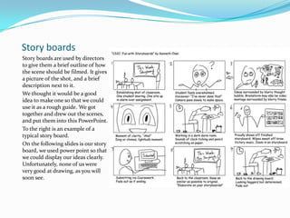 Story boards
Story boards are used by directors
to give them a brief outline of how
the scene should be filmed. It gives
a picture of the shot, and a brief
description next to it.
We thought it would be a good
idea to make one so that we could
use it as a rough guide. We got
together and drew out the scenes,
and put them into this PowerPoint.
To the right is an example of a
typical story board.
On the following slides is our story
board, we used power point so that
we could display our ideas clearly.
Unfortunately, none of us were
very good at drawing, as you will
soon see.
 