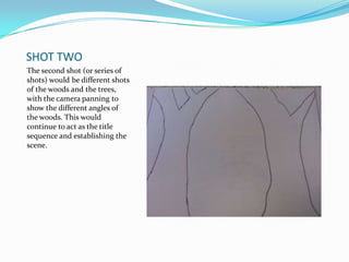 SHOT TWO
The second shot (or series of
shots) would be different shots
of the woods and the trees,
with the camera panning to
show the different angles of
the woods. This would
continue to act as the title
sequence and establishing the
scene.
 
