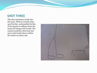 SHOT THREE
This shot introduces Grady into
the scene. With an extreme close
up of his feet, and possibly the feet
of the dog he is walking, hence his
reason for being in the woods. The
camera would be a feet level and
move with Grady's feet to follow
the match on action rule.
 