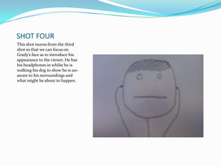 SHOT FOUR
This shot moves from the third
shot so that we can focus on
Grady’s face as to introduce his
appearance to the viewer. He has
his headphones in whilst he is
walking his dog to show he is un-
aware to his surroundings and
what might be about to happen.
 