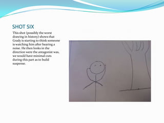 SHOT SIX
This shot (possibly the worst
drawing in history) shows that
Grady is starting to think someone
is watching him after hearing a
noise. He then looks in the
direction were the antagonist was,
we would have minimal cuts
during this part as to build
suspense.
 