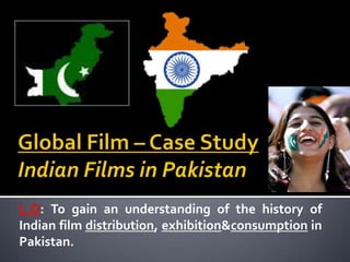 Global Film – Case StudyIndian Films in Pakistan  L.O: To gain an understanding of the history of Indian film distribution, exhibition & consumption in Pakistan.  