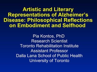 Artistic and Literary Representations of Alzheimer’s Disease: Philosophical Reflections on Embodiment and Selfhood   Pia Kontos, PhD  Research Scientist Toronto Rehabilitation Institute Assistant Professor Dalla Lana School of Public Health University of Toronto 