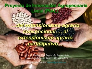 Proyecto de Innovación AgropecuariaProyecto de Innovación Agropecuaria
Local (PIAL).Local (PIAL).
……del extensionismo agrariodel extensionismo agrario
convencional…, alconvencional…, al
extensionismo agrarioextensionismo agrario
participativo…participativo…
Dra. C. Raquel Ruz Reyes. Profesora de la
Universidad de Las Tunas. Coordinadora
Correo electrónico: raquel@ult.edu.cu
 