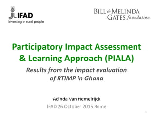 Results from the impact evaluation
of RTIMP in Ghana
Participatory Impact Assessment
& Learning Approach (PIALA)
Adinda Van Hemelrijck
IFAD 26 October 2015 Rome
1
 