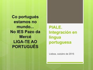 PIALE.
Integración en
lingua
portuguesa
Lisboa, outubro de 2015
Co portugués
estamos no
mundo...
No IES Pazo da
Mercé
LIGA-TE AO
PORTUGUÊS
 