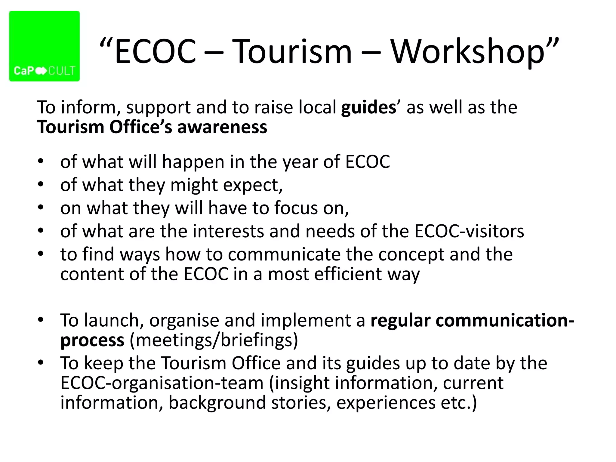 “ECOC – Tourism – Workshop”
To inform, support and to raise local guides’ as well as the
Tourism Office’s awareness
• of what will happen in the year of ECOC
• of what they might expect,
• on what they will have to focus on,
• of what are the interests and needs of the ECOC-visitors
• to find ways how to communicate the concept and the
content of the ECOC in a most efficient way
• To launch, organise and implement a regular communication-
process (meetings/briefings)
• To keep the Tourism Office and its guides up to date by the
ECOC-organisation-team (insight information, current
information, background stories, experiences etc.)
 