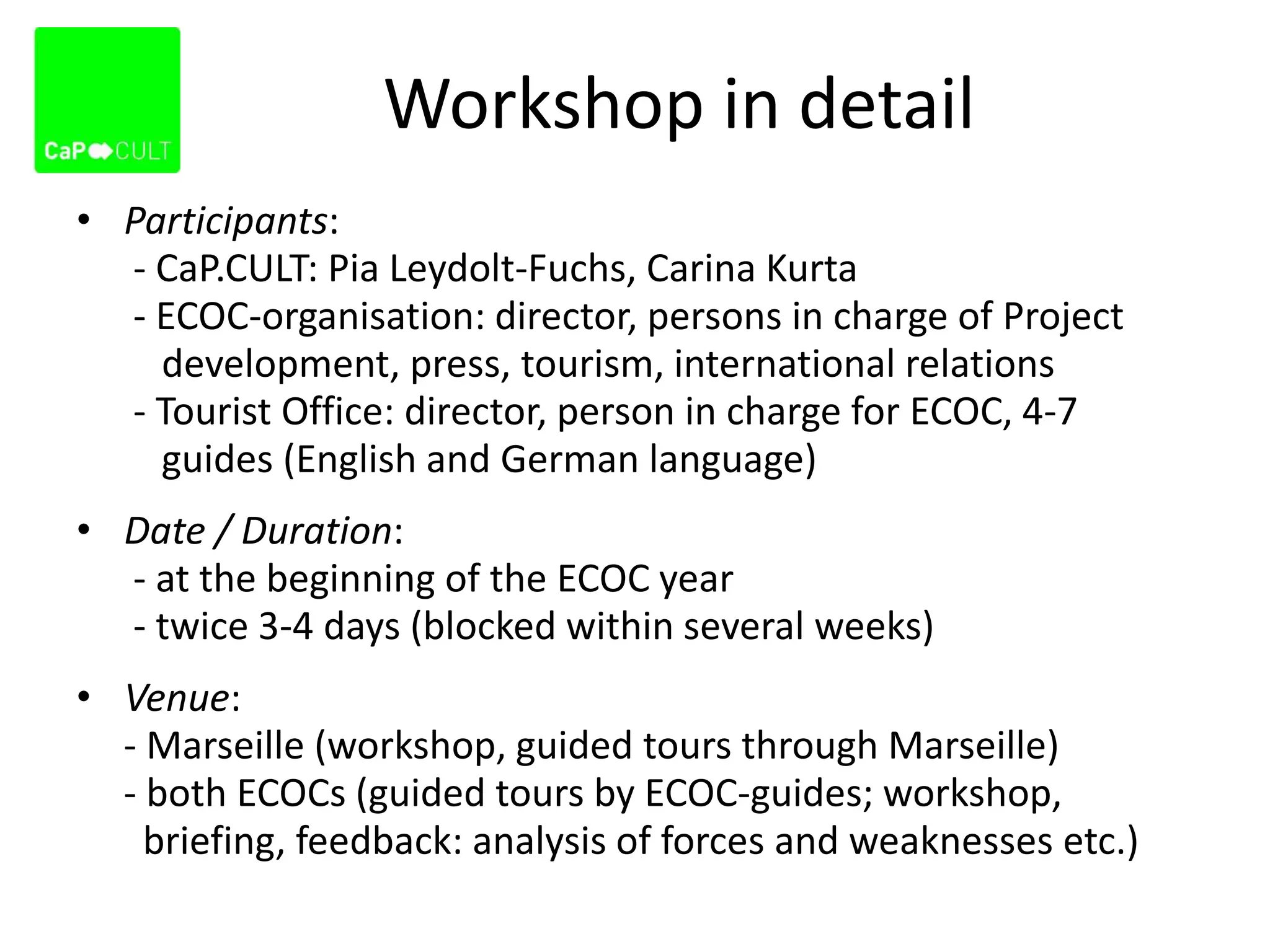 Workshop in detail
• Participants:
- CaP.CULT: Pia Leydolt-Fuchs, Carina Kurta
- ECOC-organisation: director, persons in charge of Project
development, press, tourism, international relations
- Tourist Office: director, person in charge for ECOC, 4-7
guides (English and German language)
• Date / Duration:
- at the beginning of the ECOC year
- twice 3-4 days (blocked within several weeks)
• Venue:
- Marseille (workshop, guided tours through Marseille)
- both ECOCs (guided tours by ECOC-guides; workshop,
briefing, feedback: analysis of forces and weaknesses etc.)
 