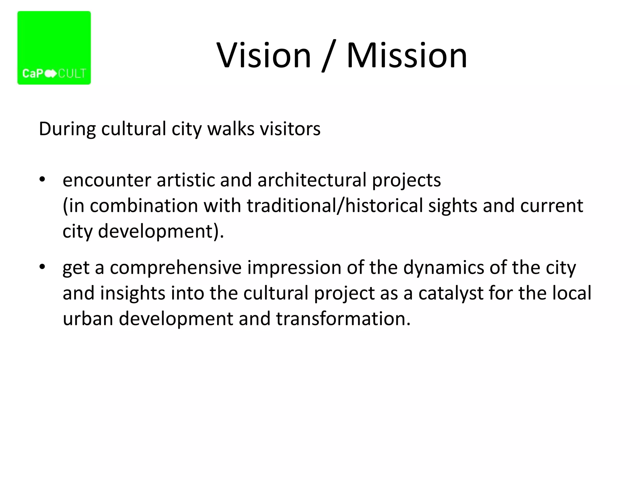 Vision / Mission
During cultural city walks visitors
• encounter artistic and architectural projects
(in combination with traditional/historical sights and current
city development).
• get a comprehensive impression of the dynamics of the city
and insights into the cultural project as a catalyst for the local
urban development and transformation.
 