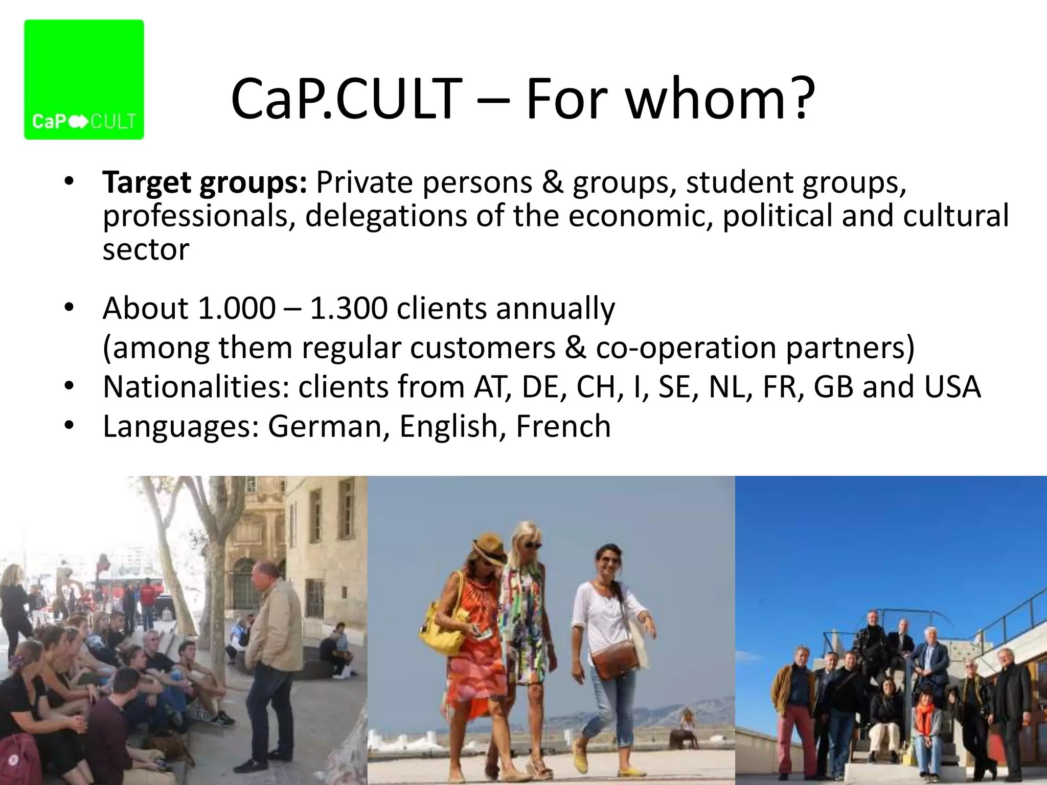 CaP.CULT – For whom?
• Target groups: Private persons & groups, student groups,
professionals, delegations of the economic, political and cultural
sector
• About 1.000 – 1.300 clients annually
(among them regular customers & co-operation partners)
• Nationalities: clients from AT, DE, CH, I, SE, NL, FR, GB and USA
• Languages: German, English, French
 