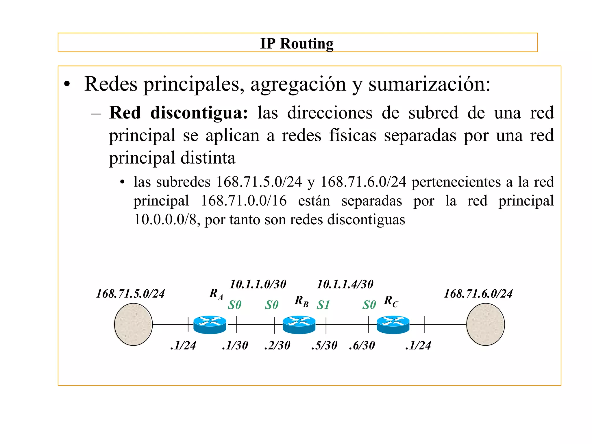 IP Routing

• Redes principales, agregación y sumarización:
   – Red discontigua: las direcciones de subred de una red
     principal se aplican a redes físicas separadas por una red
     principal distinta
       • las subredes 168.71.5.0/24 y 168.71.6.0/24 pertenecientes a la red
         principal 168.71.0.0/16 están separadas por la red principal
         10.0.0.0/8, por tanto son redes discontiguas



                                10.1.1.0/30      10.1.1.4/30
   168.71.5.0/24           RA                                            168.71.6.0/24
                                S0    S0      RB S1      S0 RC


                   .1/24    .1/30     .2/30     .5/30 .6/30      .1/24
 