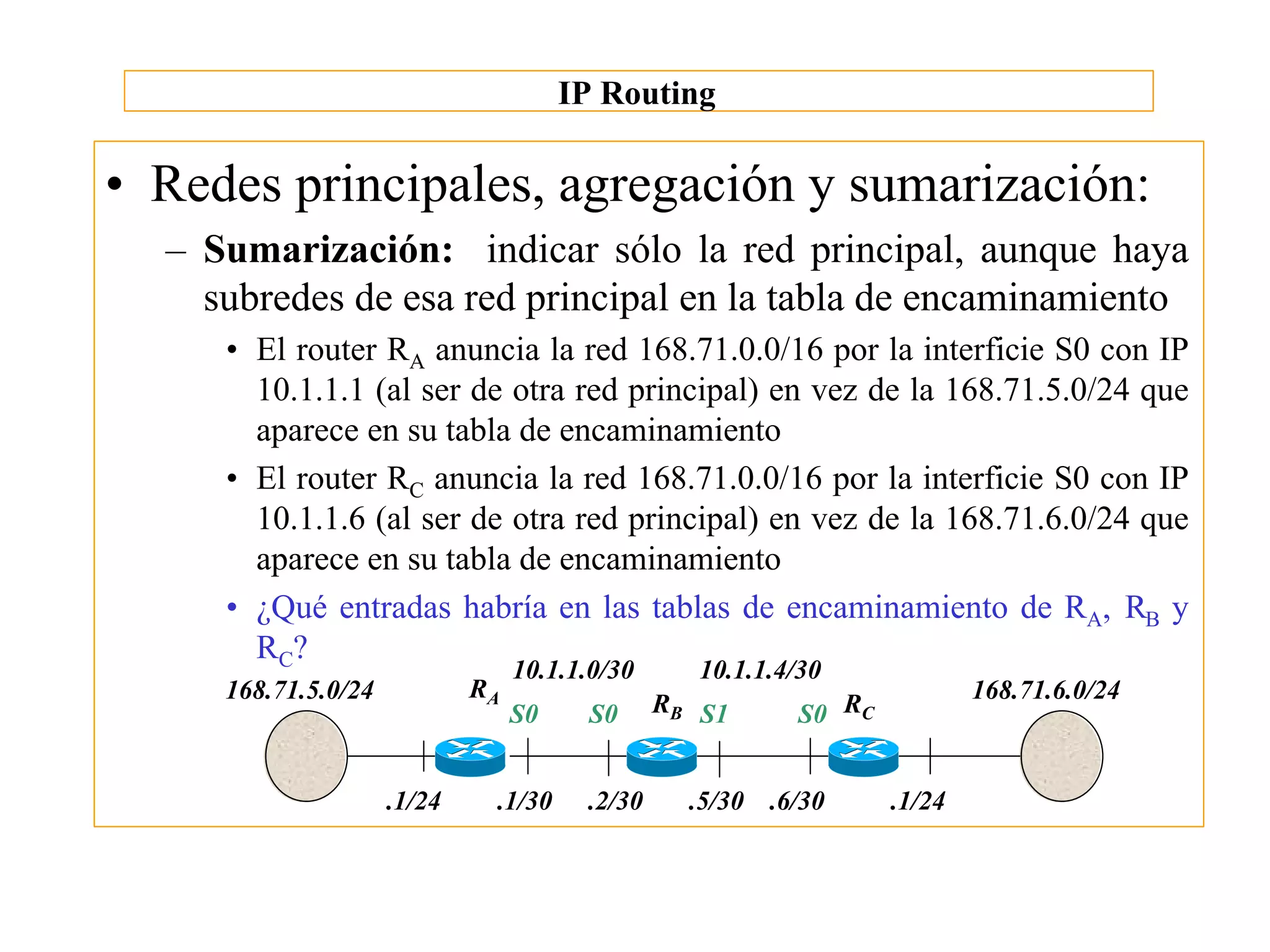 IP Routing

• Redes principales, agregación y sumarización:
  – Sumarización: indicar sólo la red principal, aunque haya
    subredes de esa red principal en la tabla de encaminamiento
     • El router RA anuncia la red 168.71.0.0/16 por la interficie S0 con IP
       10.1.1.1 (al ser de otra red principal) en vez de la 168.71.5.0/24 que
       aparece en su tabla de encaminamiento
     • El router RC anuncia la red 168.71.0.0/16 por la interficie S0 con IP
       10.1.1.6 (al ser de otra red principal) en vez de la 168.71.6.0/24 que
       aparece en su tabla de encaminamiento
     • ¿Qué entradas habría en las tablas de encaminamiento de RA, RB y
       RC?
                                  10.1.1.0/30      10.1.1.4/30
     168.71.5.0/24           RA                                            168.71.6.0/24
                                  S0    S0      RB S1      S0 RC


                     .1/24    .1/30     .2/30     .5/30 .6/30      .1/24
 