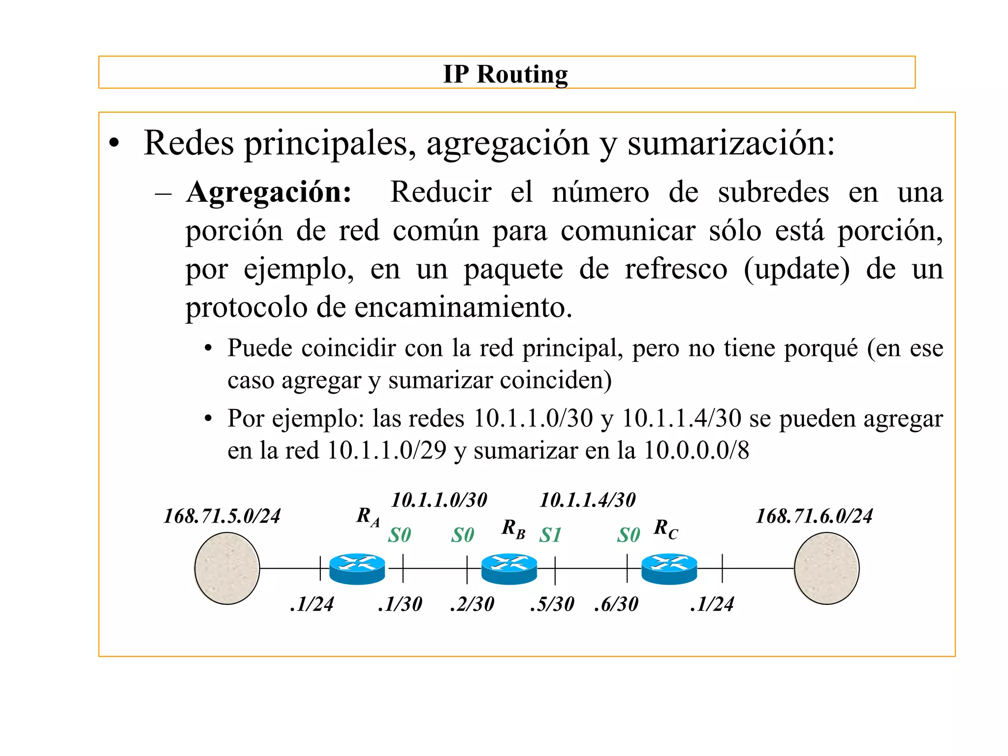 IP Routing

• Redes principales, agregación y sumarización:
   – Agregación: Reducir el número de subredes en una
     porción de red común para comunicar sólo está porción,
     por ejemplo, en un paquete de refresco (update) de un
     protocolo de encaminamiento.
       • Puede coincidir con la red principal, pero no tiene porqué (en ese
         caso agregar y sumarizar coinciden)
       • Por ejemplo: las redes 10.1.1.0/30 y 10.1.1.4/30 se pueden agregar
         en la red 10.1.1.0/29 y sumarizar en la 10.0.0.0/8
                                10.1.1.0/30      10.1.1.4/30
   168.71.5.0/24           RA                                            168.71.6.0/24
                                S0    S0      RB S1      S0 RC


                   .1/24    .1/30     .2/30     .5/30 .6/30      .1/24
 