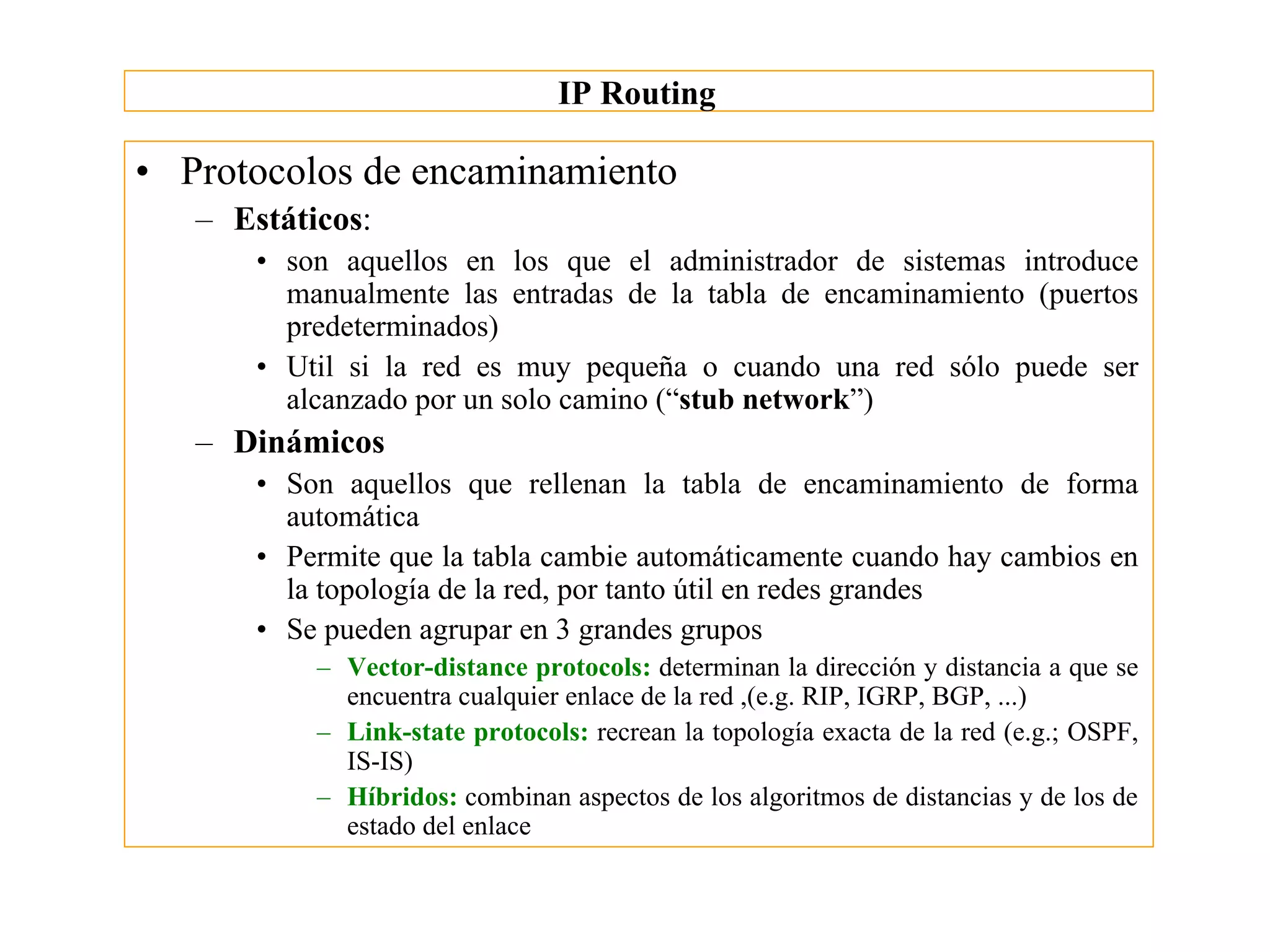 IP Routing

• Protocolos de encaminamiento
   – Estáticos:
       • son aquellos en los que el administrador de sistemas introduce
         manualmente las entradas de la tabla de encaminamiento (puertos
         predeterminados)
       • Util si la red es muy pequeña o cuando una red sólo puede ser
         alcanzado por un solo camino (“stub network”)
   – Dinámicos
       • Son aquellos que rellenan la tabla de encaminamiento de forma
         automática
       • Permite que la tabla cambie automáticamente cuando hay cambios en
         la topología de la red, por tanto útil en redes grandes
       • Se pueden agrupar en 3 grandes grupos
           – Vector-distance protocols: determinan la dirección y distancia a que se
             encuentra cualquier enlace de la red ,(e.g. RIP, IGRP, BGP, ...)
           – Link-state protocols: recrean la topología exacta de la red (e.g.; OSPF,
             IS-IS)
           – Híbridos: combinan aspectos de los algoritmos de distancias y de los de
             estado del enlace
 