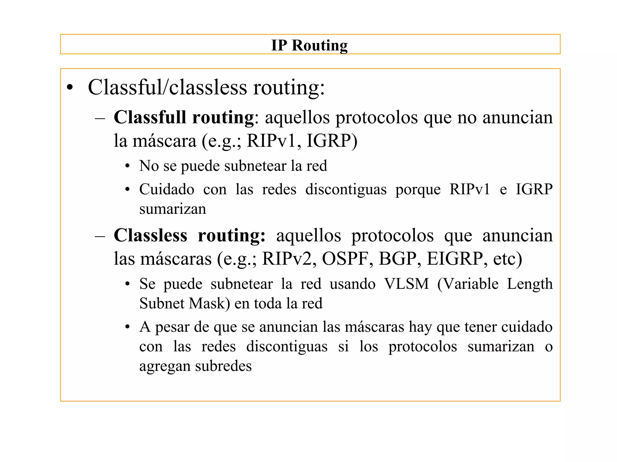 IP Routing

• Classful/classless routing:
   – Classfull routing: aquellos protocolos que no anuncian
     la máscara (e.g.; RIPv1, IGRP)
      • No se puede subnetear la red
      • Cuidado con las redes discontiguas porque RIPv1 e IGRP
        sumarizan
   – Classless routing: aquellos protocolos que anuncian
     las máscaras (e.g.; RIPv2, OSPF, BGP, EIGRP, etc)
      • Se puede subnetear la red usando VLSM (Variable Length
        Subnet Mask) en toda la red
      • A pesar de que se anuncian las máscaras hay que tener cuidado
        con las redes discontiguas si los protocolos sumarizan o
        agregan subredes
 