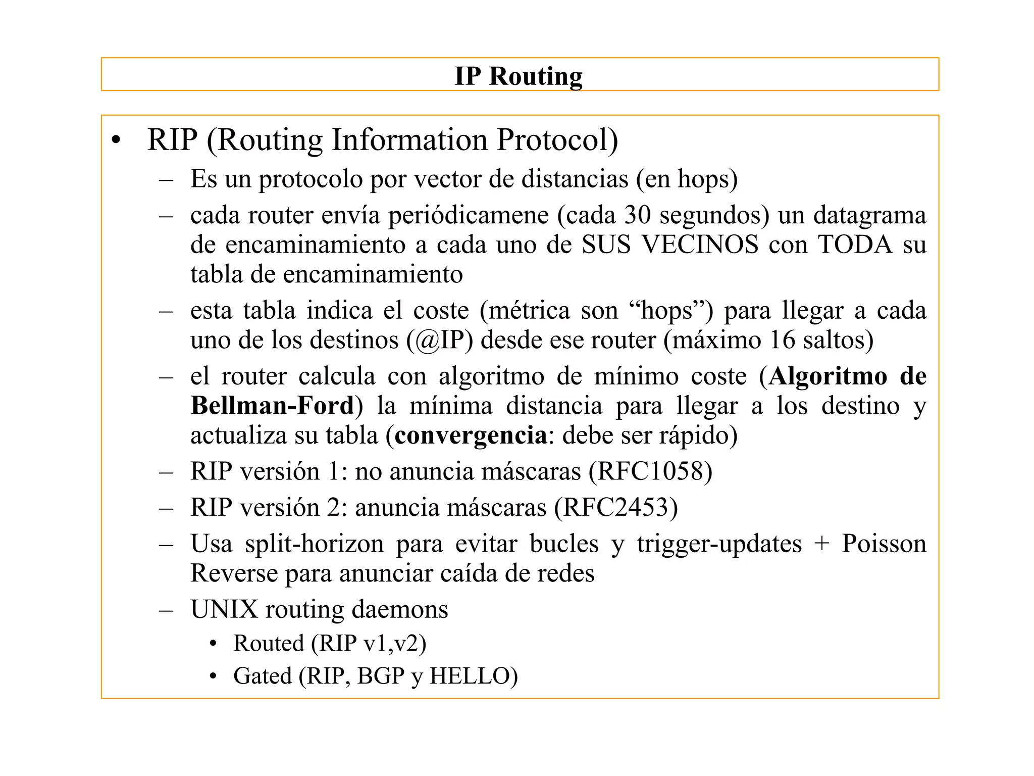 IP Routing

• RIP (Routing Information Protocol)
   – Es un protocolo por vector de distancias (en hops)
   – cada router envía periódicamene (cada 30 segundos) un datagrama
     de encaminamiento a cada uno de SUS VECINOS con TODA su
     tabla de encaminamiento
   – esta tabla indica el coste (métrica son “hops”) para llegar a cada
     uno de los destinos (@IP) desde ese router (máximo 16 saltos)
   – el router calcula con algoritmo de mínimo coste (Algoritmo de
     Bellman-Ford) la mínima distancia para llegar a los destino y
     actualiza su tabla (convergencia: debe ser rápido)
   – RIP versión 1: no anuncia máscaras (RFC1058)
   – RIP versión 2: anuncia máscaras (RFC2453)
   – Usa split-horizon para evitar bucles y trigger-updates + Poisson
     Reverse para anunciar caída de redes
   – UNIX routing daemons
       • Routed (RIP v1,v2)
       • Gated (RIP, BGP y HELLO)
 