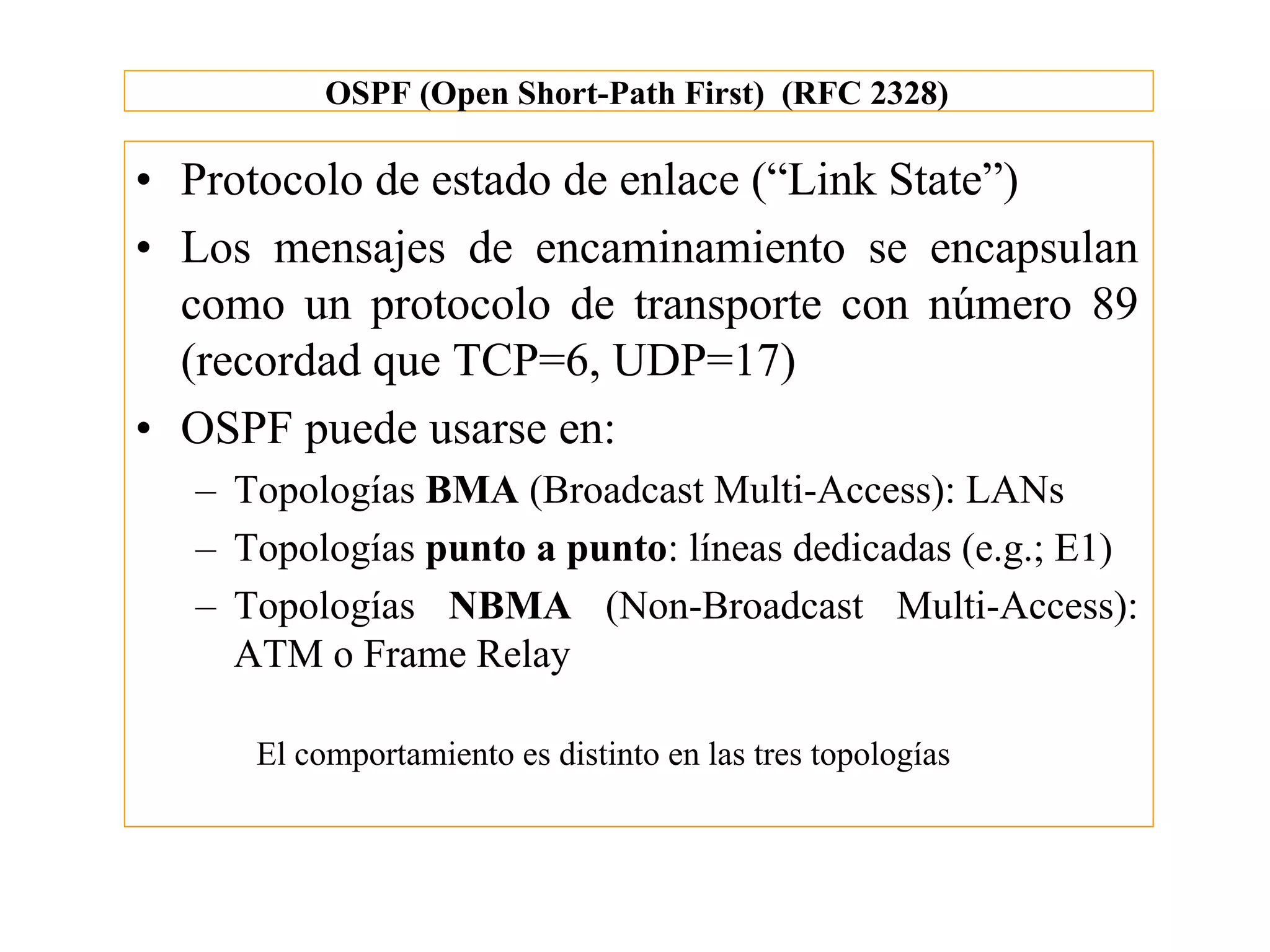 OSPF (Open Short-Path First) (RFC 2328)

• Protocolo de estado de enlace (“Link State”)
• Los mensajes de encaminamiento se encapsulan
  como un protocolo de transporte con número 89
  (recordad que TCP=6, UDP=17)
• OSPF puede usarse en:
  – Topologías BMA (Broadcast Multi-Access): LANs
  – Topologías punto a punto: líneas dedicadas (e.g.; E1)
  – Topologías NBMA (Non-Broadcast Multi-Access):
    ATM o Frame Relay

     El comportamiento es distinto en las tres topologías
 