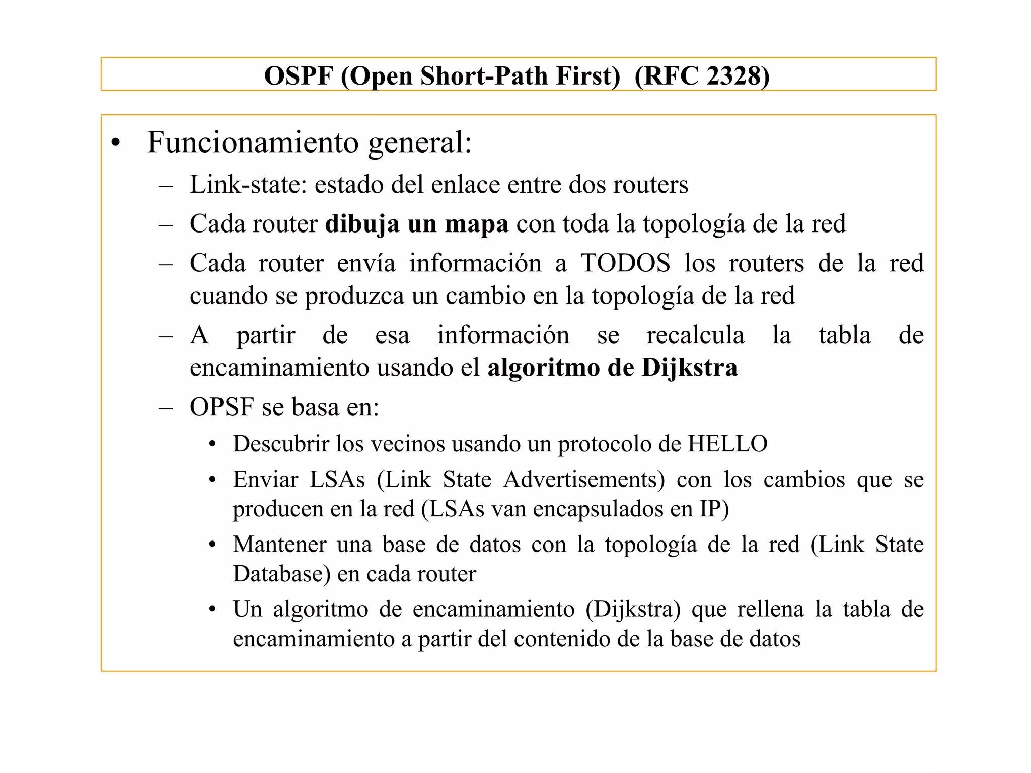 OSPF (Open Short-Path First) (RFC 2328)

• Funcionamiento general:
   – Link-state: estado del enlace entre dos routers
   – Cada router dibuja un mapa con toda la topología de la red
   – Cada router envía información a TODOS los routers de la red
     cuando se produzca un cambio en la topología de la red
   – A partir de esa información se recalcula la tabla de
     encaminamiento usando el algoritmo de Dijkstra
   – OPSF se basa en:
      • Descubrir los vecinos usando un protocolo de HELLO
      • Enviar LSAs (Link State Advertisements) con los cambios que se
        producen en la red (LSAs van encapsulados en IP)
      • Mantener una base de datos con la topología de la red (Link State
        Database) en cada router
      • Un algoritmo de encaminamiento (Dijkstra) que rellena la tabla de
        encaminamiento a partir del contenido de la base de datos
 