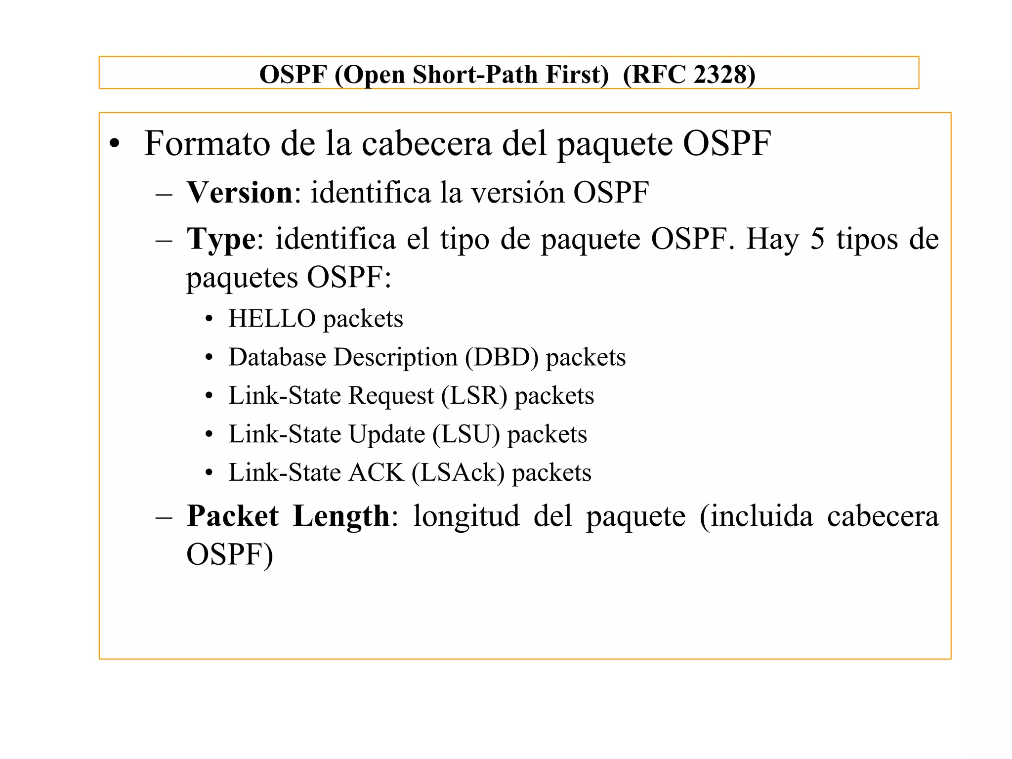 OSPF (Open Short-Path First) (RFC 2328)

• Formato de la cabecera del paquete OSPF
  – Version: identifica la versión OSPF
  – Type: identifica el tipo de paquete OSPF. Hay 5 tipos de
    paquetes OSPF:
     •   HELLO packets
     •   Database Description (DBD) packets
     •   Link-State Request (LSR) packets
     •   Link-State Update (LSU) packets
     •   Link-State ACK (LSAck) packets
  – Packet Length: longitud del paquete (incluida cabecera
    OSPF)
 