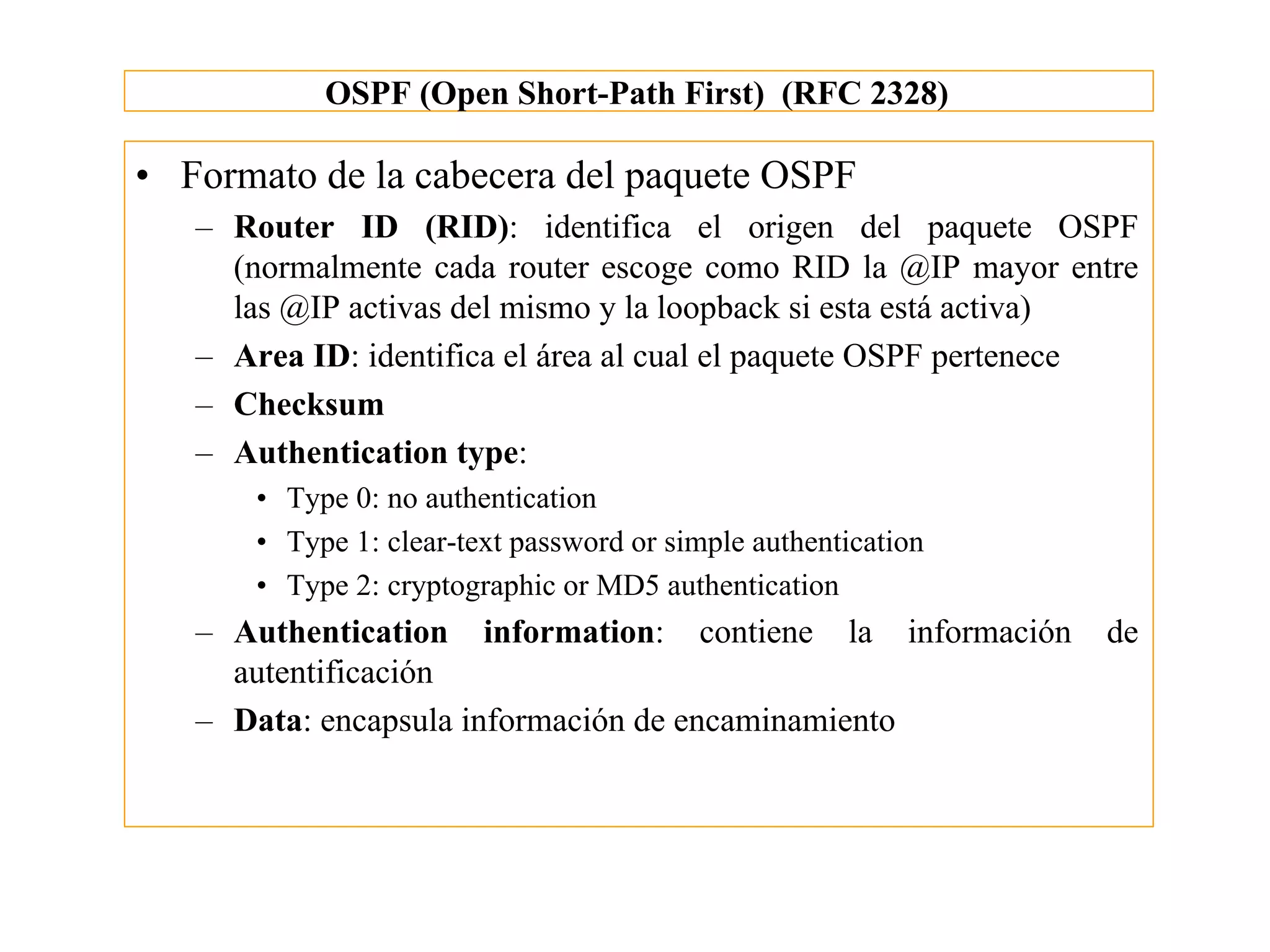 OSPF (Open Short-Path First) (RFC 2328)

• Formato de la cabecera del paquete OSPF
   – Router ID (RID): identifica el origen del paquete OSPF
     (normalmente cada router escoge como RID la @IP mayor entre
     las @IP activas del mismo y la loopback si esta está activa)
   – Area ID: identifica el área al cual el paquete OSPF pertenece
   – Checksum
   – Authentication type:
       • Type 0: no authentication
       • Type 1: clear-text password or simple authentication
       • Type 2: cryptographic or MD5 authentication
   – Authentication information: contiene la información        de
     autentificación
   – Data: encapsula información de encaminamiento
 