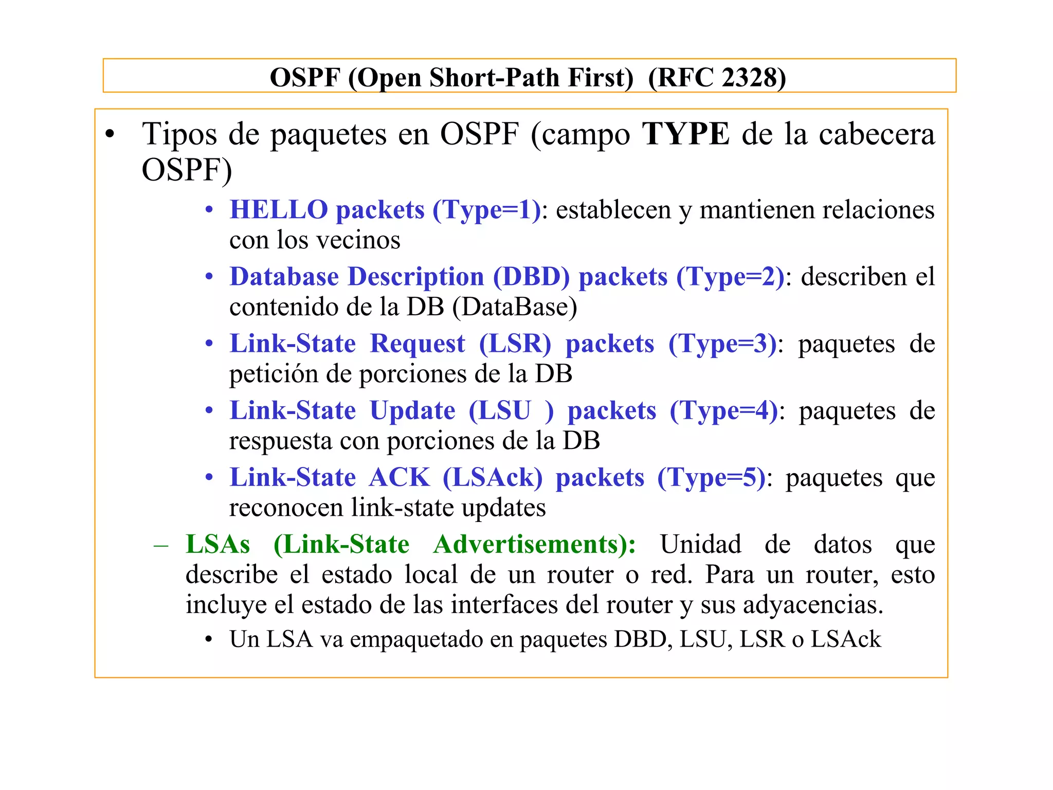 OSPF (Open Short-Path First) (RFC 2328)

• Tipos de paquetes en OSPF (campo TYPE de la cabecera
  OSPF)
       • HELLO packets (Type=1): establecen y mantienen relaciones
         con los vecinos
       • Database Description (DBD) packets (Type=2): describen el
         contenido de la DB (DataBase)
       • Link-State Request (LSR) packets (Type=3): paquetes de
         petición de porciones de la DB
       • Link-State Update (LSU ) packets (Type=4): paquetes de
         respuesta con porciones de la DB
       • Link-State ACK (LSAck) packets (Type=5): paquetes que
         reconocen link-state updates
   – LSAs (Link-State Advertisements): Unidad de datos que
     describe el estado local de un router o red. Para un router, esto
     incluye el estado de las interfaces del router y sus adyacencias.
       • Un LSA va empaquetado en paquetes DBD, LSU, LSR o LSAck
 