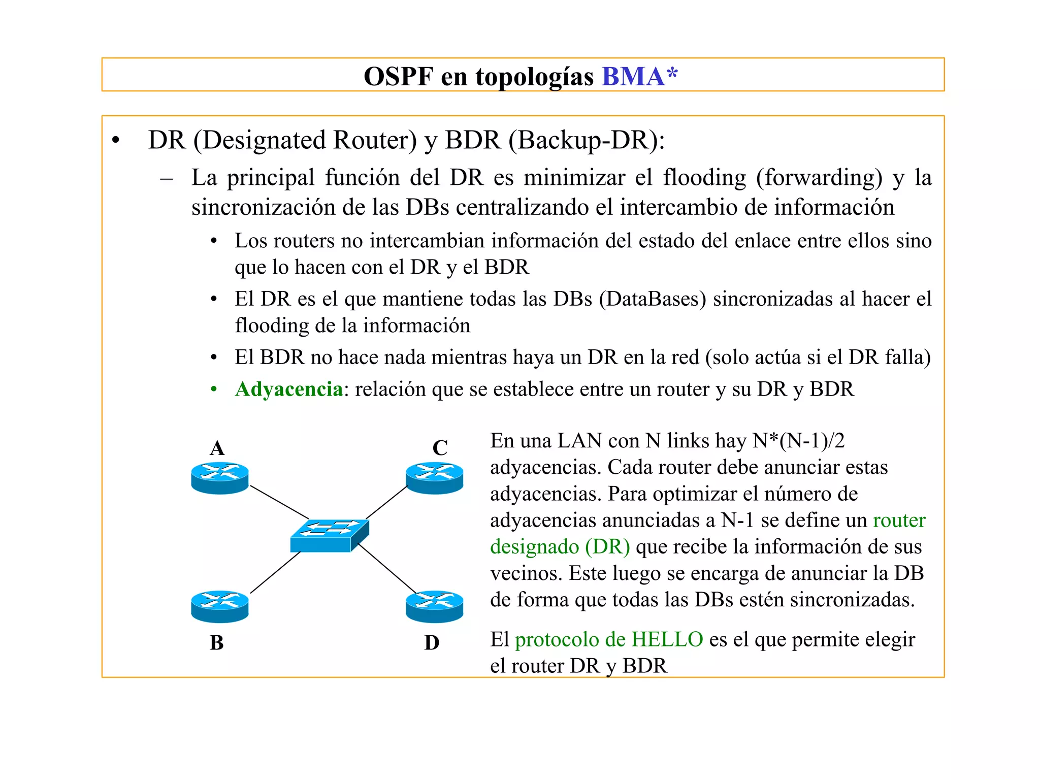 OSPF en topologías BMA*

•   DR (Designated Router) y BDR (Backup-DR):
    – La principal función del DR es minimizar el flooding (forwarding) y la
      sincronización de las DBs centralizando el intercambio de información
        • Los routers no intercambian información del estado del enlace entre ellos sino
          que lo hacen con el DR y el BDR
        • El DR es el que mantiene todas las DBs (DataBases) sincronizadas al hacer el
          flooding de la información
        • El BDR no hace nada mientras haya un DR en la red (solo actúa si el DR falla)
        • Adyacencia: relación que se establece entre un router y su DR y BDR

        A                       C      En una LAN con N links hay N*(N-1)/2
                                       adyacencias. Cada router debe anunciar estas
                                       adyacencias. Para optimizar el número de
                                       adyacencias anunciadas a N-1 se define un router
                                       designado (DR) que recibe la información de sus
                                       vecinos. Este luego se encarga de anunciar la DB
                                       de forma que todas las DBs estén sincronizadas.
        B                      D       El protocolo de HELLO es el que permite elegir
                                       el router DR y BDR
 