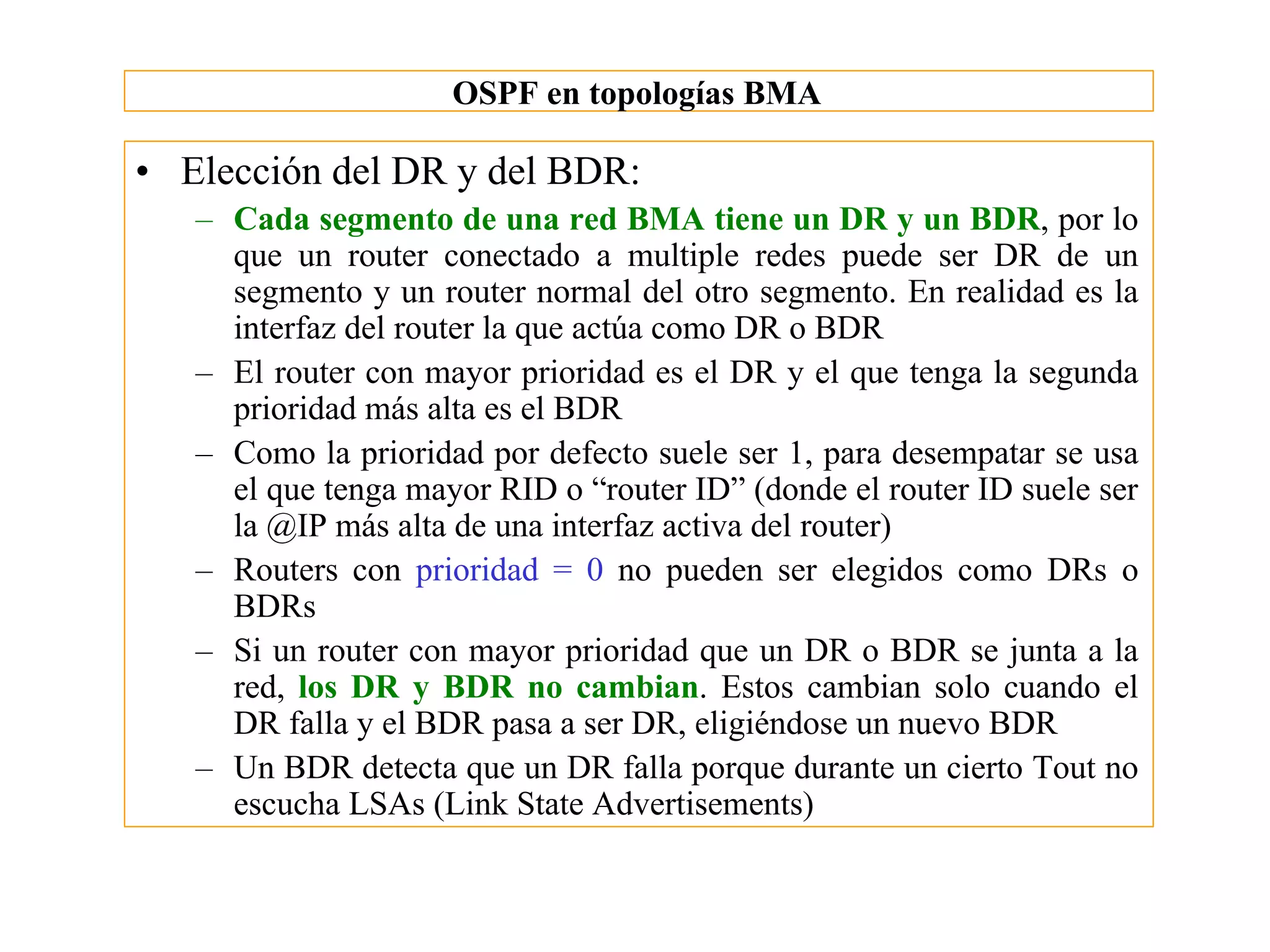 OSPF en topologías BMA

• Elección del DR y del BDR:
   – Cada segmento de una red BMA tiene un DR y un BDR, por lo
     que un router conectado a multiple redes puede ser DR de un
     segmento y un router normal del otro segmento. En realidad es la
     interfaz del router la que actúa como DR o BDR
   – El router con mayor prioridad es el DR y el que tenga la segunda
     prioridad más alta es el BDR
   – Como la prioridad por defecto suele ser 1, para desempatar se usa
     el que tenga mayor RID o “router ID” (donde el router ID suele ser
     la @IP más alta de una interfaz activa del router)
   – Routers con prioridad = 0 no pueden ser elegidos como DRs o
     BDRs
   – Si un router con mayor prioridad que un DR o BDR se junta a la
     red, los DR y BDR no cambian. Estos cambian solo cuando el
     DR falla y el BDR pasa a ser DR, eligiéndose un nuevo BDR
   – Un BDR detecta que un DR falla porque durante un cierto Tout no
     escucha LSAs (Link State Advertisements)
 