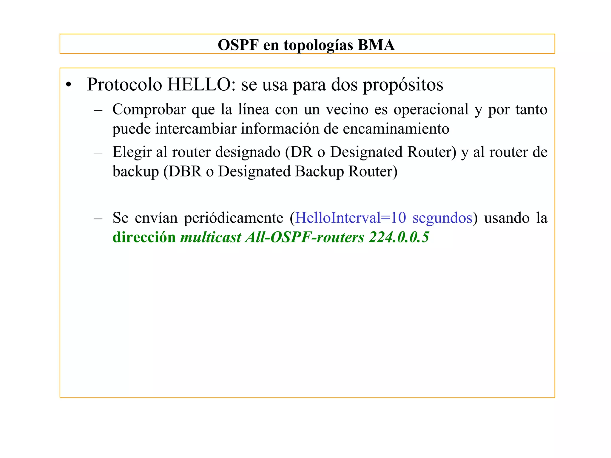 OSPF en topologías BMA

• Protocolo HELLO: se usa para dos propósitos
   – Comprobar que la línea con un vecino es operacional y por tanto
     puede intercambiar información de encaminamiento
   – Elegir al router designado (DR o Designated Router) y al router de
     backup (DBR o Designated Backup Router)

   – Se envían periódicamente (HelloInterval=10 segundos) usando la
     dirección multicast All-OSPF-routers 224.0.0.5
 